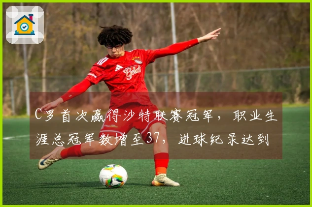 C罗首次赢得沙特联赛冠军，职业生涯总冠军数增至37，进球纪录达到973球