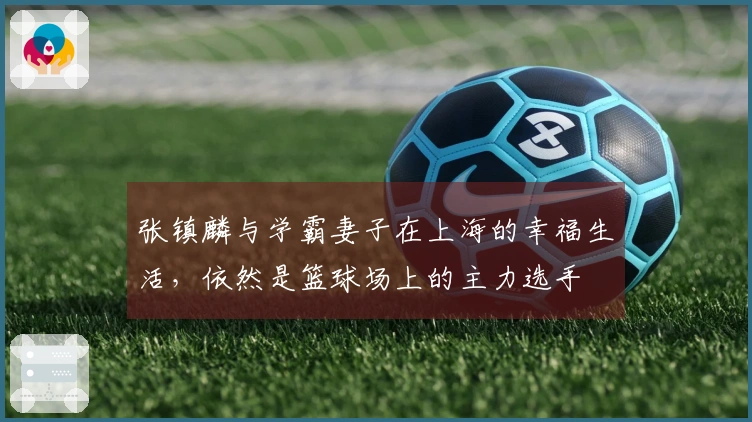 张镇麟与学霸妻子在上海的幸福生活，依然是篮球场上的主力选手