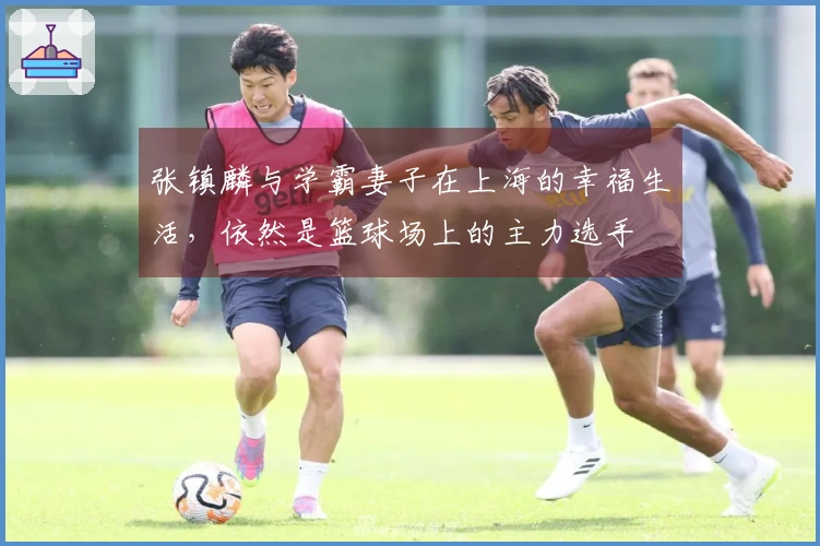张镇麟与学霸妻子在上海的幸福生活，依然是篮球场上的主力选手